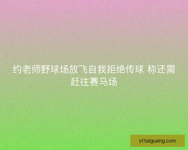 约老师野球场放飞自我拒绝传球 称还需赶往赛马场