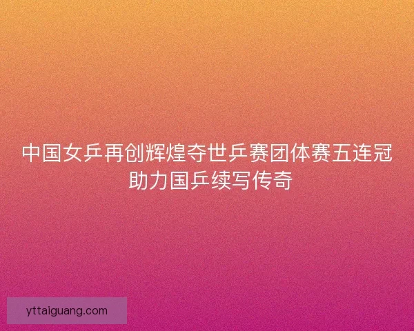 中国女乒再创辉煌夺世乒赛团体赛五连冠 助力国乒续写传奇