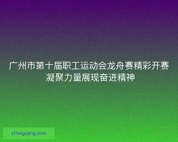 广州市第十届职工运动会龙舟赛精彩开赛 凝聚力量展现奋进精神