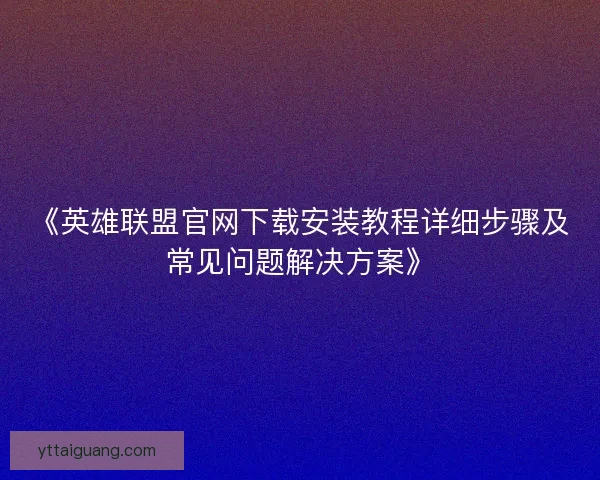 《英雄联盟官网下载安装教程详细步骤及常见问题解决方案》